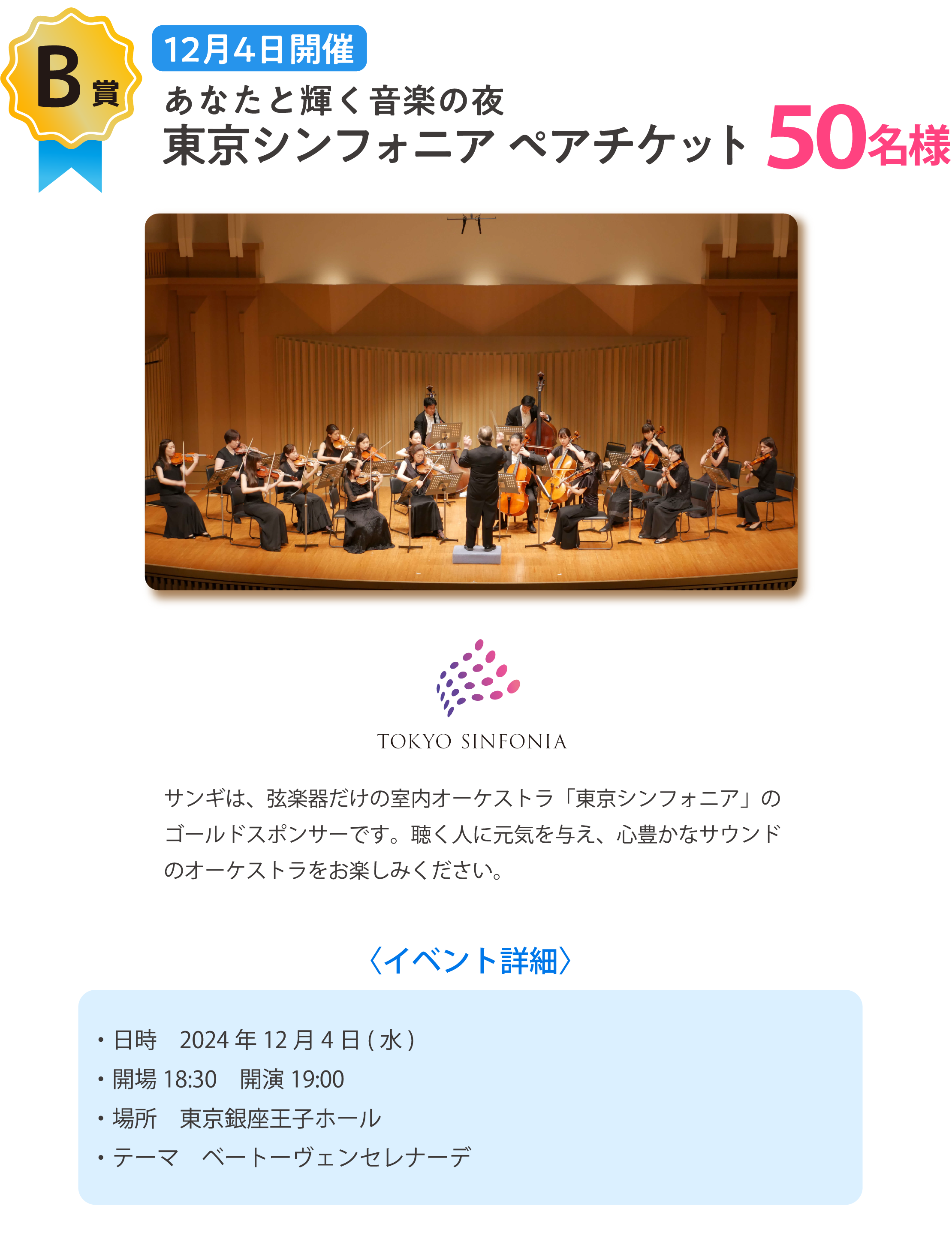 １２月４日開催。あなたと輝く音楽の夜。東京シンフォニアペアチケット。サンギは、弦楽器だけの室内オーケストラ「東京シンフォニア」のゴールドスポンサーです。聴く人に元気を与え、心豊かなサウンドのオーケストラをお楽しみください。〈イベント詳細〉・日時　2024年12月4日(水)・開場18:30　開演19:00・場所　東京銀座王子ホール・テーマ　ベートーヴェンセレナーデ