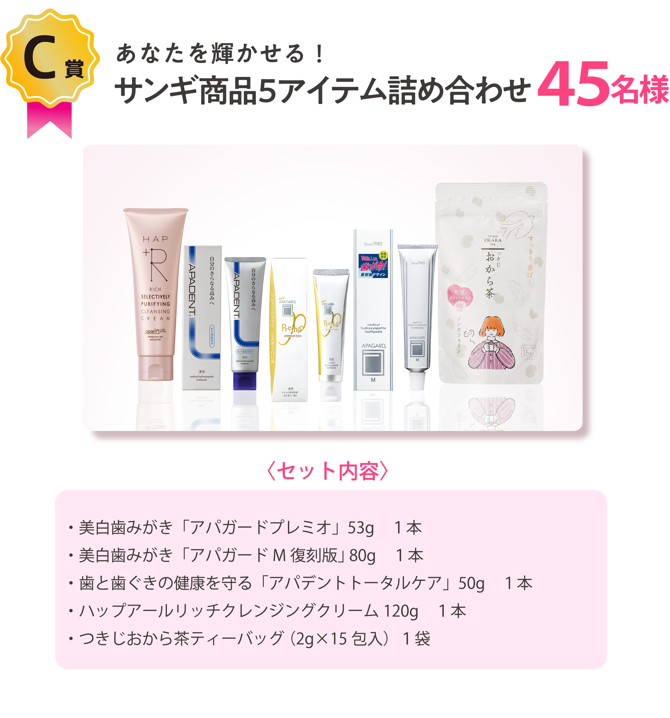 あなたを輝かせる！サンギ商品５アイテム詰め合わせ45名様〈セット内容〉・美白歯みがき「アパガードプレミオ」53g　１本・美白歯みがき「アパガードM復刻版」 80g　１本・歯と歯ぐきの健康を守る「アパデントトータルケア」60g　１本・ハップアールリッチクレンジングクリーム120g　１本・つきじおから茶ティーバッグ （2g×15包入）１袋