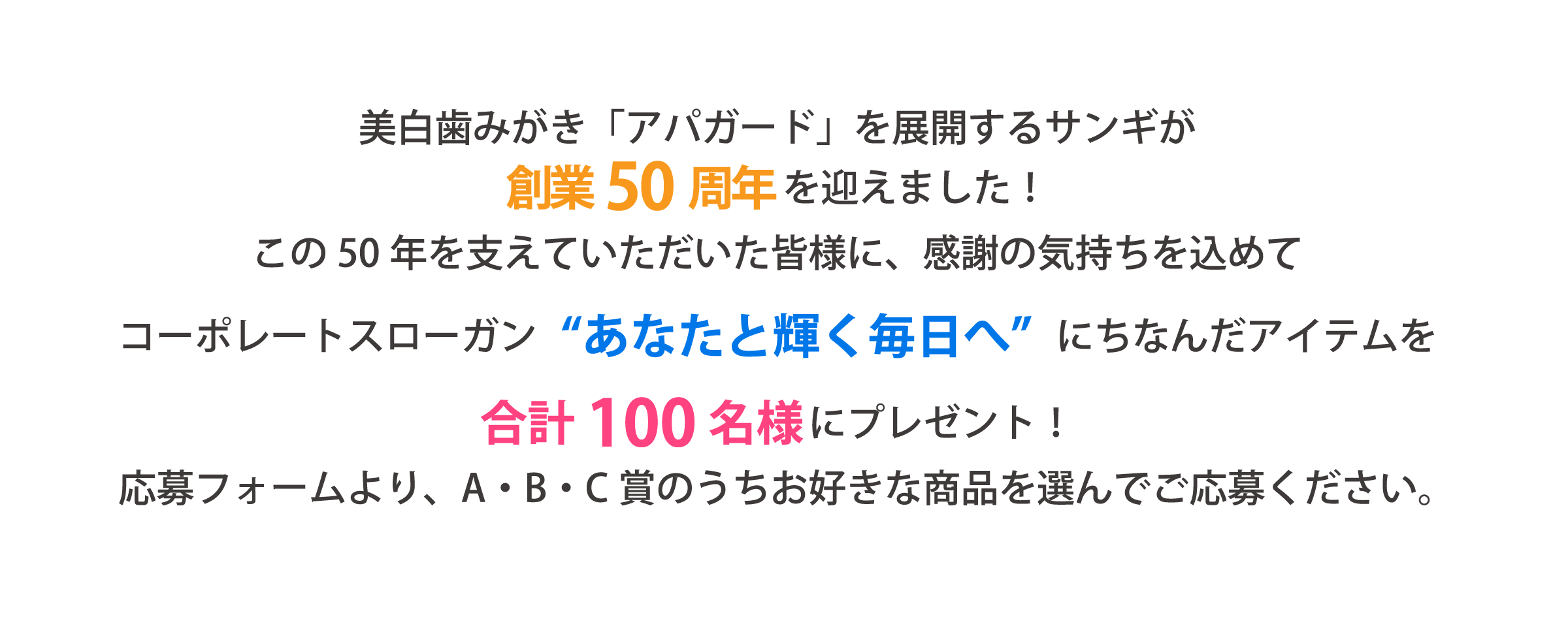 美白歯みがき「アパガード」を展開するサンギが創業 50周年を迎えました！この50年を支えていただいた皆様に、感謝の気持ちを込めてコーポレートスローガン“あなたと輝く毎日へ”にちなんだアイテムを合計100名様にプレゼント！応募フォームより、A・B・C賞のうちお好きな商品を選んでご応募ください。