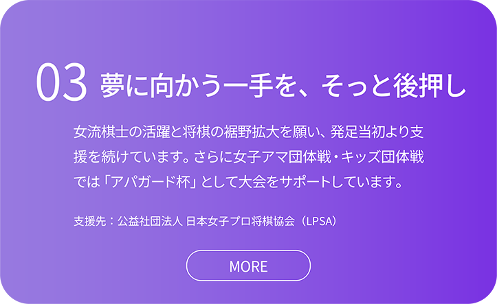 03夢に向かう一手を、そっと後押し。女流棋士の活躍と将棋の裾野拡大を願い、発足当初より支 援を続けています。さらに女子アマ団体戦・キッズ団体戦 では「アパガード杯」として大会をサポートしています。支援先：公益社団法人 日本女子プロ将棋協会（LPSA）