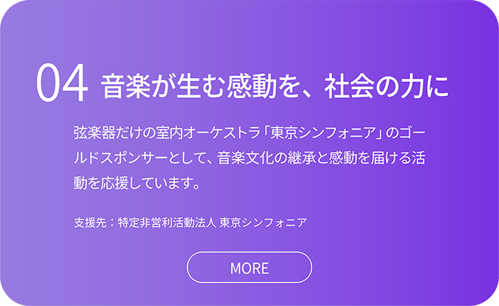 04音楽が生む感動を、社会の力に。弦楽器だけの室内オーケストラ「東京シンフォニア」のゴー ルドスポンサーとして、音楽文化の継承と感動を届ける活 動を応援しています。支援先：特定非営利活動法人 東京シンフォニア