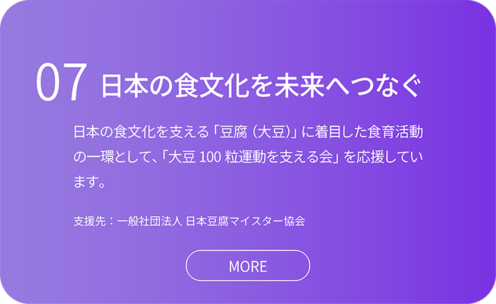 07日本の食文化を未来へつなぐ。日本の食文化を支える「豆腐（大豆）」に着目した食育活動の一環として、「大豆100 粒運動を支える会」を応援しています。支援先：一般社団法人 日本豆腐マイスター協会