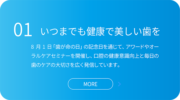 01いつまでも健康で美しい歯を。8 月1 日「歯が命の日」の記念日を通じて、アワードやオー ラルケアセミナーを開催し、口腔の健康意識向上と毎日の 歯のケアの大切さを広く発信しています。