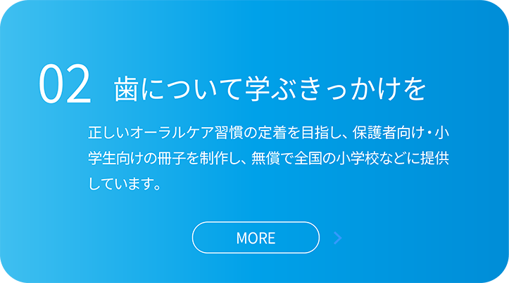 02歯について学ぶきっかけを。正しいオーラルケア習慣の定着を目指し、保護者向け・小学生向けの冊子を制作し、無償で全国の小学校などに提供しています。
